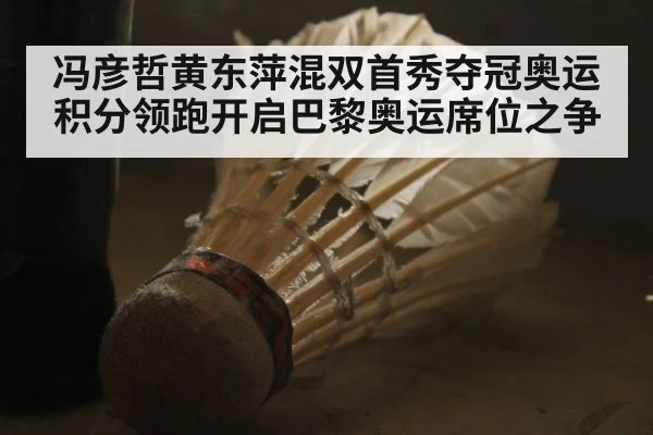 冯彦哲黄东萍混双首秀夺冠奥运积分领跑开启巴黎奥运席位之争