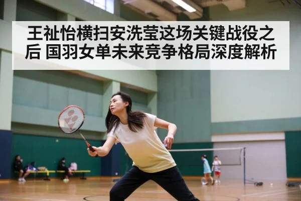 王祉怡横扫安洗莹这场关键战役之后 国羽女单未来竞争格局深度解析
